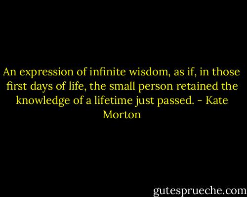 An expression of infinite wisdom, as if, in those first days of life, the small person retained the knowledge of a lifetime just passed. - Kate Morton