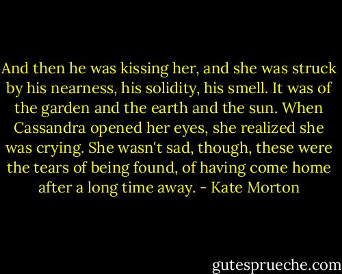 And then he was kissing her, and she was struck by his nearness, his solidity, his smell. It was of the garden and the earth and the sun. When Cassandra opened her eyes, she realized she was crying. She wasn't sad, though, these were the tears of being found, of having come home after a long time away. - Kate Morton