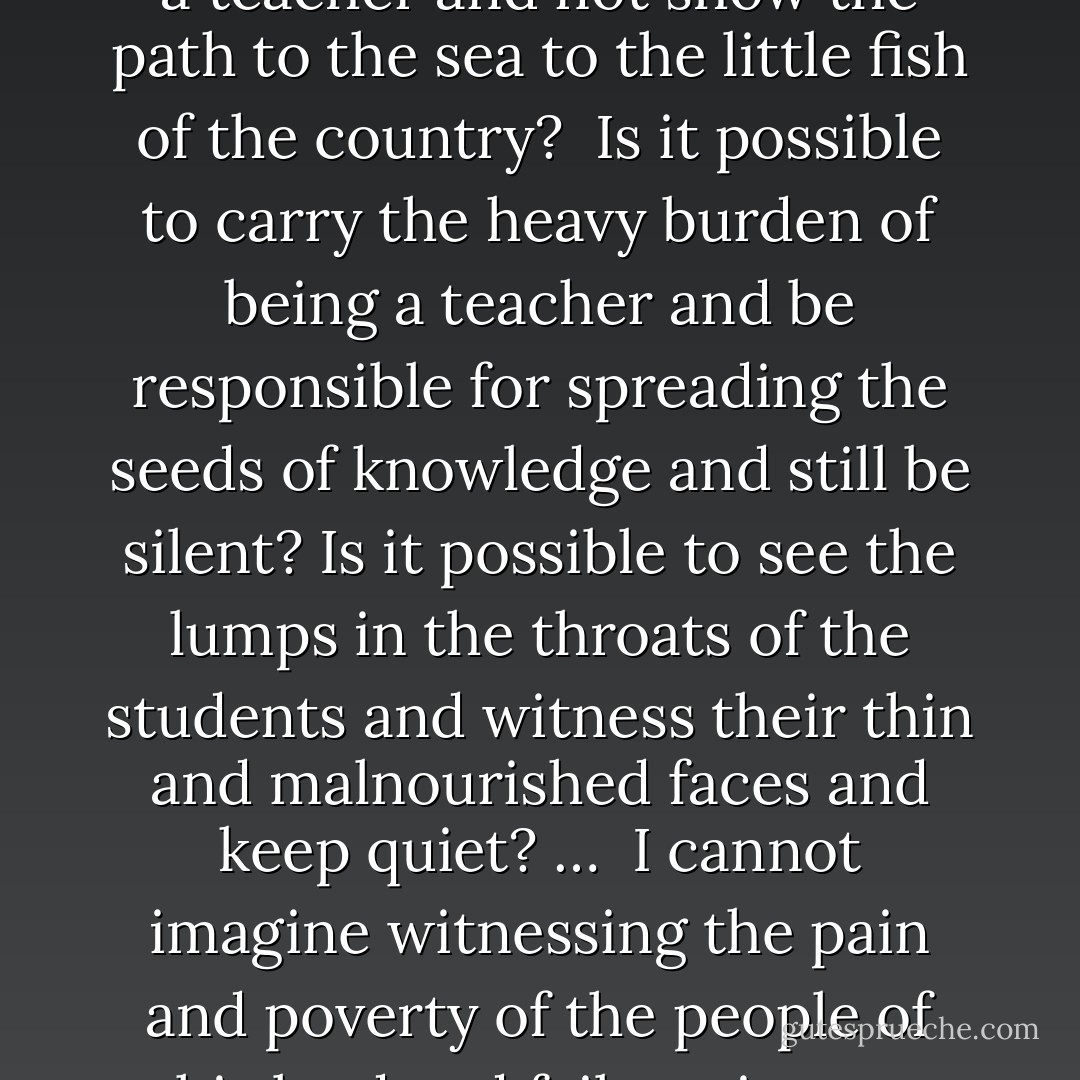 From the will of a freedom-fighter, Farzad Kamangar:<br />"Is it possible to be a teacher and not show the path to the sea to the little fish of the country? <br />Is it possible to carry the heavy burden of being a teacher and be responsible for spreading the seeds of knowledge and still be silent? Is it possible to see the lumps in the throats of the students and witness their thin and malnourished faces and keep quiet? … <br />I cannot imagine witnessing the pain and poverty of the people of this land and fail to give our hearts to the river and the sea, to the roar and the flood. - صمد بهرنگی