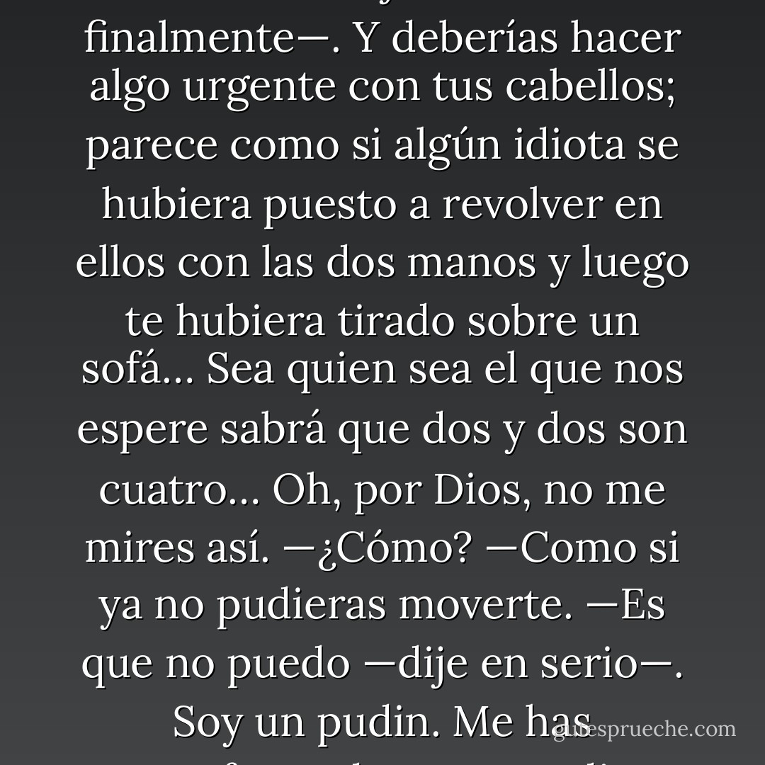 —Deberíamos recoger nuestras cosas —dijo Gideon finalmente—. Y deberías hacer algo urgente con tus cabellos; parece como si algún idiota se hubiera puesto a revolver en ellos con las dos manos y luego te hubiera tirado sobre un sofá… Sea quien sea el que nos espere sabrá que dos y dos son cuatro… Oh, por Dios, no me mires así.<br />—¿Cómo?<br />—Como si ya no pudieras moverte.<br />—Es que no puedo —dije en serio—. Soy un pudin. Me has transformado en un pudin. - Kerstin Gier