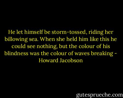 He let himself be storm-tossed, riding her billowing sea. When she held him like this he could see nothing, but the colour of his blindness was the colour of waves breaking - Howard Jacobson