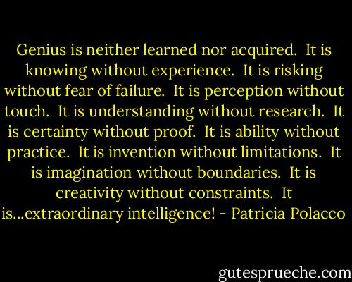 Genius is neither learned nor acquired. <br />It is knowing without experience. <br />It is risking without fear of failure. <br />It is perception without touch. <br />It is understanding without research. <br />It is certainty without proof. <br />It is ability without practice. <br />It is invention without limitations. <br />It is imagination without boundaries. <br />It is creativity without constraints. <br />It is...extraordinary intelligence! - Patricia Polacco