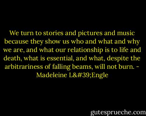 We turn to stories and pictures and music because they show us who and what and why we are, and what our relationship is to life and death, what is essential, and what, despite the arbitrariness of falling beams, will not burn. - Madeleine L'Engle