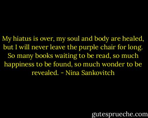 My hiatus is over, my soul and body are healed, but I will never leave the purple chair for long. So many books waiting to be read, so much happiness to be found, so much wonder to be revealed. - Nina Sankovitch