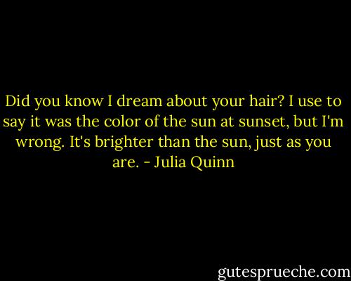 Did you know I dream about your hair? I use to say it was the color of the sun at sunset, but I'm wrong. It's brighter than the sun, just as you are. - Julia Quinn