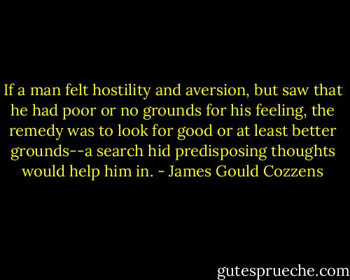 If a man felt hostility and aversion, but saw that he had poor or no grounds for his feeling, the remedy was to look for good or at least better grounds--a search hid predisposing thoughts would help him in. - James Gould Cozzens