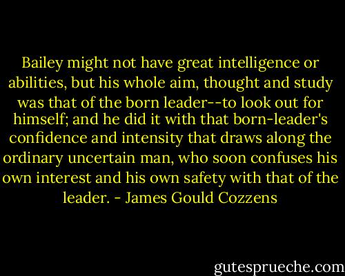 Bailey might not have great intelligence or abilities, but his whole aim, thought and study was that of the born leader--to look out for himself; and he did it with that born-leader's confidence and intensity that draws along the ordinary uncertain man, who soon confuses his own interest and his own safety with that of the leader. - James Gould Cozzens