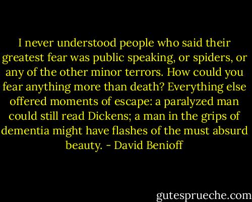I never understood people who said their greatest fear was public speaking, or spiders, or any of the other minor terrors. How could you fear anything more than death? Everything else offered moments of escape: a paralyzed man could still read Dickens; a man in the grips of dementia might have flashes of the must absurd beauty. - David Benioff