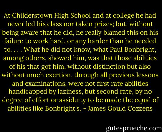 At Childerstown High School and at college he had never led his class nor taken prizes; but, without being aware that he did, he really blamed this on his failure to work hard, or any harder than he needed to. . . . What he did not know, what Paul Bonbright, among others, showed him, was that those abilities of his that got him, without distinction but also without much exertion, through all previous lessons and examinations, were not first rate abilities handicapped by laziness, but second rate, by no degree of effort or assiduity to be made the equal of abilities like Bonbright's. - James Gould Cozzens