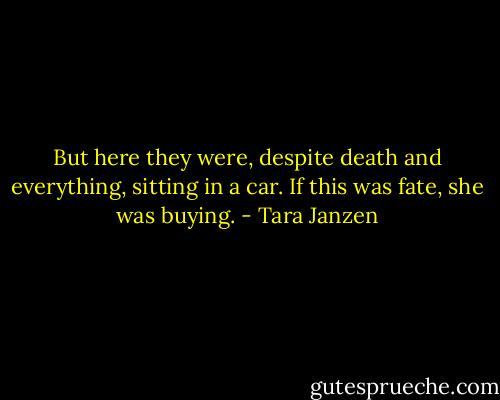 But here they were, despite death and everything, sitting in a car.<br />If this was fate, she was buying. - Tara Janzen