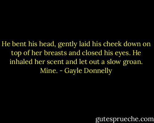 He bent his head, gently laid his cheek down on top of her breasts and closed his eyes. He inhaled her scent and let out a slow groan. Mine. - Gayle Donnelly