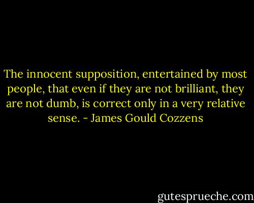 The innocent supposition, entertained by most people, that even if they are not brilliant, they are not dumb, is correct only in a very relative sense. - James Gould Cozzens