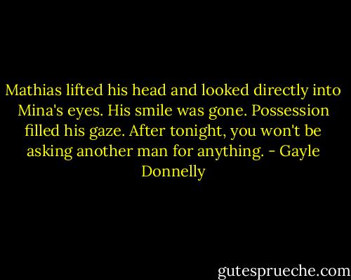 Mathias lifted his head and looked directly into Mina's eyes. His smile was gone. Possession filled his gaze. After tonight, you won't be asking another man for anything. - Gayle Donnelly