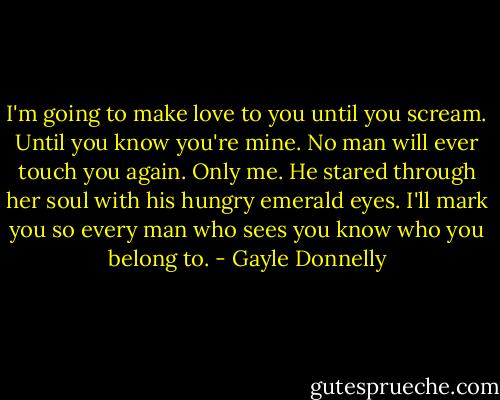 I'm going to make love to you until you scream. Until you know you're mine. No man will ever touch you again. Only me. He stared through her soul with his hungry emerald eyes. I'll mark you so every man who sees you know who you belong to. - Gayle Donnelly