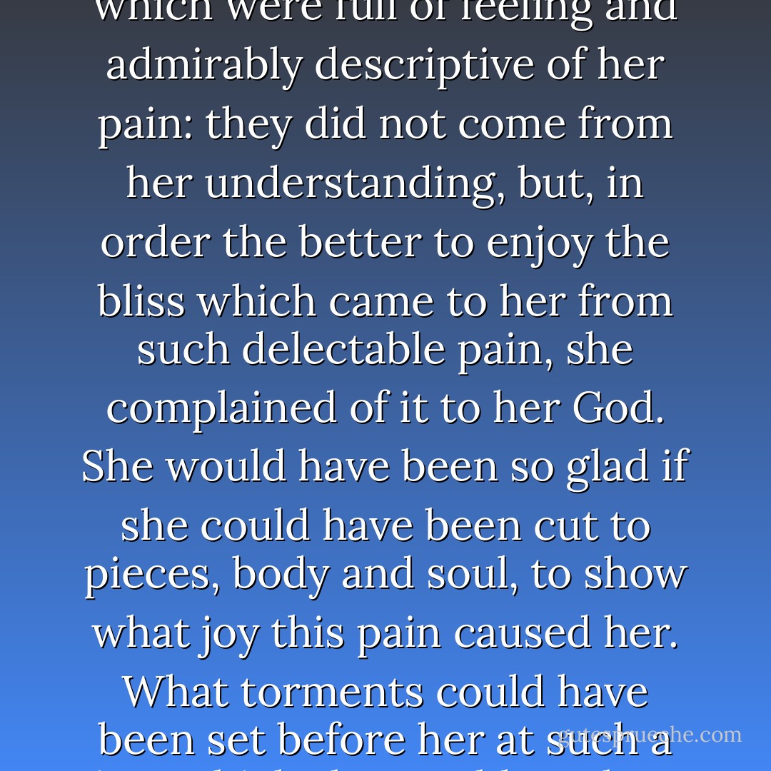 I know a person who, though no poet, composed some verses in a very short time, which were full of feeling and admirably descriptive of her pain: they did not come from her understanding, but, in order the better to enjoy the bliss which came to her from such delectable pain, she complained of it to her God. She would have been so glad if she could have been cut to pieces, body and soul, to show what joy this pain caused her. What torments could have been set before her at such a time which she would not have found it delectable to endure for her Lord's sake? - Teresa of Ávila