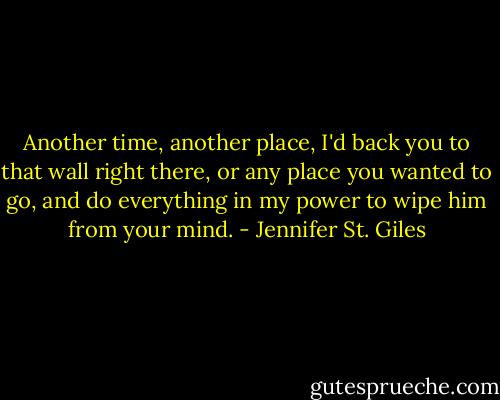 Another time, another place, I'd back you to that wall right there, or any place you wanted to go, and do everything in my power to wipe him from your mind. - Jennifer St. Giles