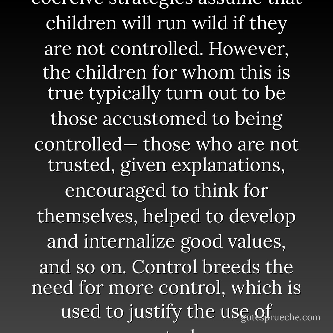 Some who support [more] coercive strategies assume that children will run wild if they are not controlled. However, the children for whom this is true typically turn out to be those accustomed to being controlled— those who are not trusted, given explanations, encouraged to think for themselves, helped to develop and internalize good values, and so on. Control breeds the need for more control, which is used to justify the use of control. - Alfie Kohn