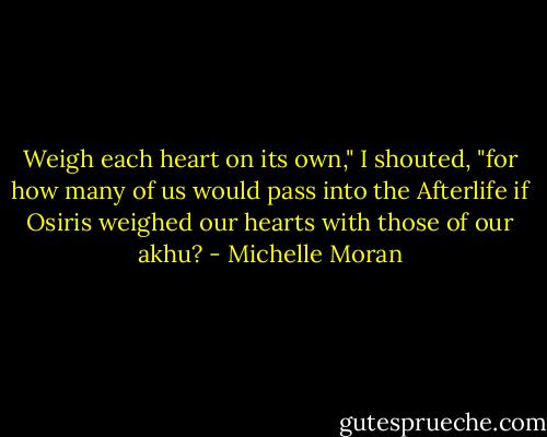 Weigh each heart on its own," I shouted, "for how many of us would pass into the Afterlife if Osiris weighed our hearts with those of our akhu? - Michelle Moran