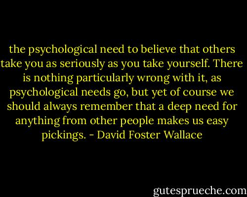the psychological need to believe that others take you as seriously as you take yourself. There is nothing particularly wrong with it, as psychological needs go, but yet of course we should always remember that a deep need for anything from other people makes us easy pickings. - David Foster Wallace
