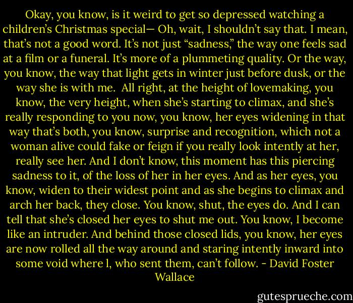 Okay, you know, is it weird to get so depressed watching a children’s Christmas special— Oh, wait, I shouldn’t say that. I mean, that’s not a good word. It’s not just “sadness,” the way one feels sad at a film or a funeral. It’s more of a plummeting quality. Or the way, you know, the way that light gets in winter just before dusk, or the way she is with me. <br />All right, at the height of lovemaking, you know, the very height, when she’s starting to climax, and she’s really responding to you now, you know, her eyes widening in that way that’s both, you know, surprise and recognition, which not a woman alive could fake or feign if you really look intently at her, really see her. And I don’t know, this moment has this piercing sadness to it, of the loss of her in her eyes. And as her eyes, you know, widen to their widest point and as she begins to climax and arch her back, they close. You know, shut, the eyes do. And I can tell that she’s closed her eyes to shut me out. You know, I become like an intruder. And behind those closed lids, you know, her eyes are now rolled all the way around and staring intently inward into some void where l, who sent them, can’t follow. - David Foster Wallace