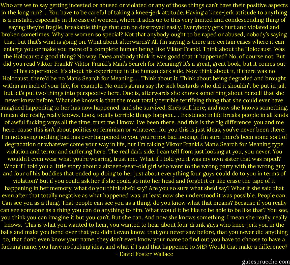 Who are we to say getting incested or abused or violated or any of those things can’t have their positive aspects in the long run? … You have to be careful of taking a knee-jerk attitude. Having a knee-jerk attitude to anything is a mistake, especially in the case of women, where it adds up to this very limited and condescending thing of saying they’re fragile, breakable things that can be destroyed easily. Everybody gets hurt and violated and broken sometimes. Why are women so special? Not that anybody ought to be raped or abused, nobody’s saying that, but that’s what is going on. What about afterwards? All I’m saying is there are certain cases where it can enlarge you or make you more of a complete human being, like Viktor Frankl. Think about the Holocaust. Was the Holocaust a good thing? No way. Does anybody think it was good that it happened? No, of course not. But did you read Viktor Frankl? Viktor Frankl’s Man’s Search for Meaning? It’s a great, great book, but it comes out of his experience. It’s about his experience in the human dark side. Now think about it, if there was no Holocaust, there’d be no Man’s Search for Meaning… . Think about it. Think about being degraded and brought within an inch of your life, for example. No one’s gonna say the sick bastards who did it shouldn’t be put in jail, but let’s put two things into perspective here. One is, afterwards she knows something about herself that she never knew before. What she knows is that the most totally terrible terrifying thing that she could ever have imagined happening to her has now happened, and she survived. She’s still here, and now she knows something. I mean she really, really knows. Look, totally terrible things happen… . Existence in life breaks people in all kinds of awful fucking ways all the time, trust me I know. I’ve been there. And this is the big difference, you and me here, cause this isn’t about politics or feminism or whatever, for you this is just ideas, you’ve never been there. I’m not saying nothing bad has ever happened to you, you’re not bad looking, I’m sure there’s been some sort of degradation or whatever come your way in life, but I’m talking Viktor Frankl’s Man’s Search for Meaning type violation and terror and suffering here. The real dark side. I can tell from just looking at you, you never. You wouldn’t even wear what you’re wearing, trust me.<br /> What if I told you it was my own sister that was raped? What if I told you a little story about a sixteen-year-old girl who went to the wrong party with the wrong guy and four of his buddies that ended up doing to her just about everything four guys could do to you in terms of violation? But if you could ask her if she could go into her head and forget it or like erase the tape of it happening in her memory, what do you think she’d say? Are you so sure what she’d say? What if she said that even after that totally negative as what happened was, at least now she understood it was possible. People can. Can see you as a thing. That people can see you as a thing, do you know what that means? Because if you really can see someone as a thing you can do anything to him. What would it be like to be able to be like that? You see, you think you can imagine it but you can’t. But she can. And now she knows something. I mean she really, really knows.<br /> This is what you wanted to hear, you wanted to hear about four drunk guys who knee-jerk you in the balls and make you bend over that you didn’t even know, that you never saw before, that you never did anything to, that don’t even know your name, they don’t even know your name to find out you have to choose to have a fucking name, you have no fucking idea, and what if I said that happened to ME? Would that make a difference? - David Foster Wallace