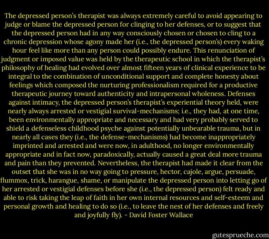 The depressed person’s therapist was always extremely careful to avoid appearing to judge or blame the depressed person for clinging to her defenses, or to suggest that the depressed person had in any way consciously chosen or chosen to cling to a chronic depression whose agony made her (i.e., the depressed person’s) every waking hour feel like more than any person could possibly endure. This renunciation of judgment or imposed value was held by the therapeutic school in which the therapist’s philosophy of healing had evolved over almost fifteen years of clinical experience to be integral to the combination of unconditional support and complete honesty about feelings which composed the nurturing professionalism required for a productive therapeutic journey toward authenticity and intrapersonal wholeness. Defenses against intimacy, the depressed person’s therapist’s experiential theory held, were nearly always arrested or vestigial survival-mechanisms; i.e., they had, at one time, been environmentally appropriate and necessary and had very probably served to shield a defenseless childhood psyche against potentially unbearable trauma, but in nearly all cases they (i.e., the defense-mechanisms) had become inappropriately imprinted and arrested and were now, in adulthood, no longer environmentally appropriate and in fact now, paradoxically, actually caused a great deal more trauma and pain than they prevented. Nevertheless, the therapist had made it clear from the outset that she was in no way going to pressure, hector, cajole, argue, persuade, flummox, trick, harangue, shame, or manipulate the depressed person into letting go of her arrested or vestigial defenses before she (i.e., the depressed person) felt ready and able to risk taking the leap of faith in her own internal resources and self-esteem and personal growth and healing to do so (i.e., to leave the nest of her defenses and freely and joyfully fly). - David Foster Wallace