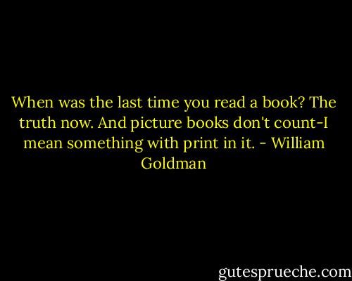 When was the last time you read a book? The truth now. And picture books don't count-I mean something with print in it. - William Goldman
