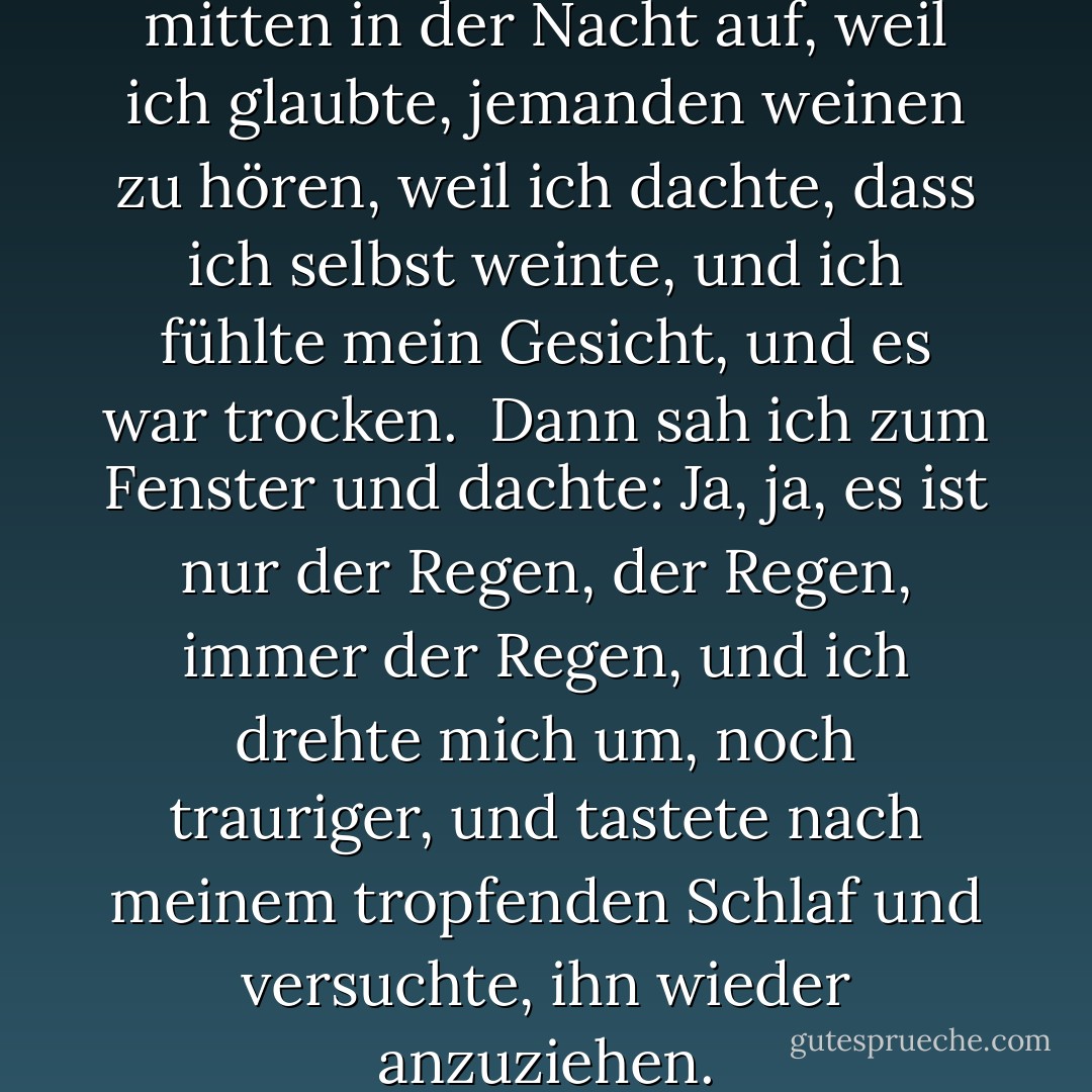 Ich ging zu Bett und wachte mitten in der Nacht auf, weil ich glaubte, jemanden weinen zu hören, weil ich dachte, dass ich selbst weinte, und ich fühlte mein Gesicht, und es war trocken.<br /><br />Dann sah ich zum Fenster und dachte: Ja, ja, es ist nur der Regen, der Regen, immer der Regen, und ich drehte mich um, noch trauriger, und tastete nach meinem tropfenden Schlaf und versuchte, ihn wieder anzuziehen. - Ray Bradbury<