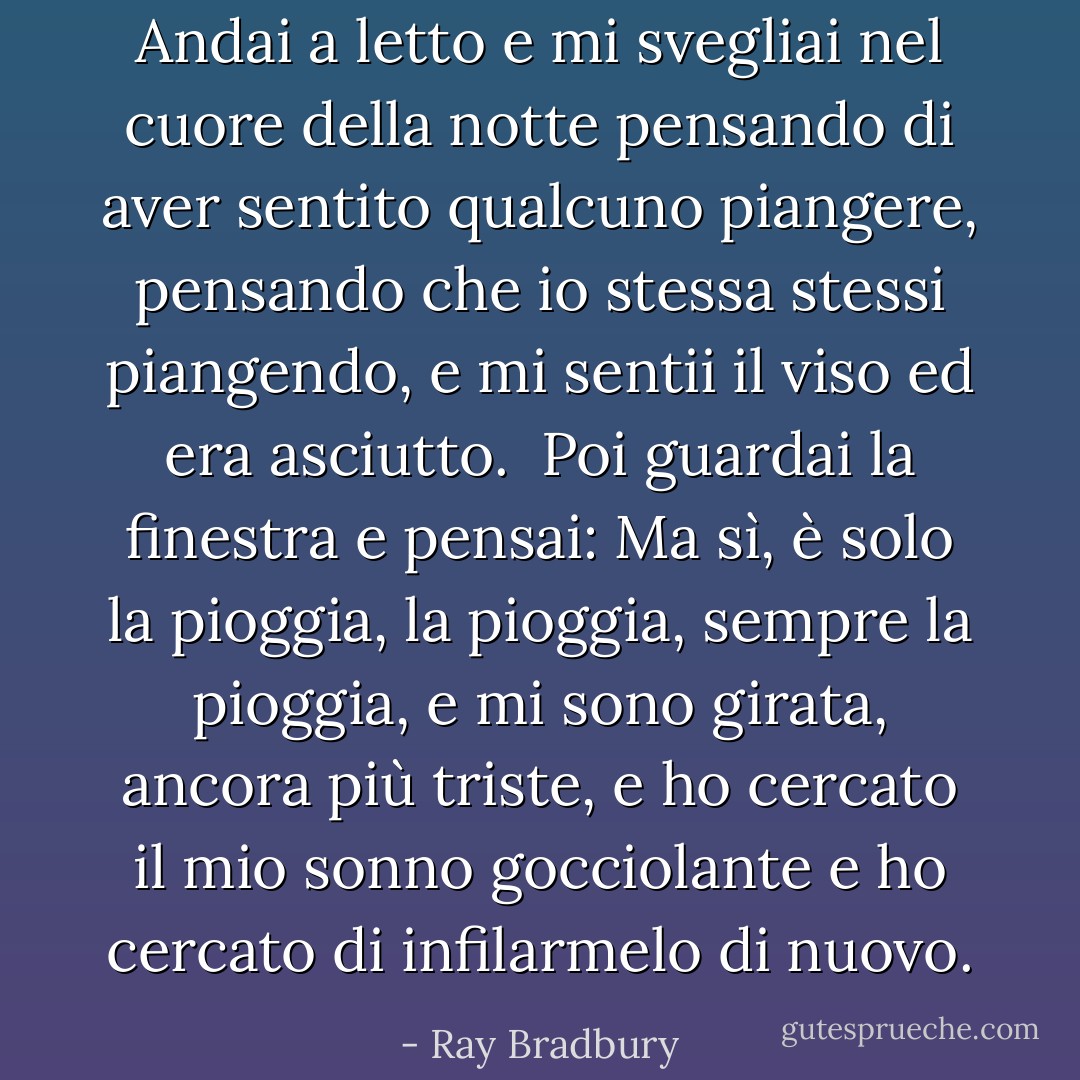 Andai a letto e mi svegliai nel cuore della notte pensando di aver sentito qualcuno piangere, pensando che io stessa stessi piangendo, e mi sentii il viso ed era asciutto.<br /><br />Poi guardai la finestra e pensai: Ma sì, è solo la pioggia, la pioggia, sempre la pioggia, e mi sono girata, ancora più triste, e ho cercato il mio sonno gocciolante e ho cercato di infilarmelo di nuovo. - Ray Bradbury