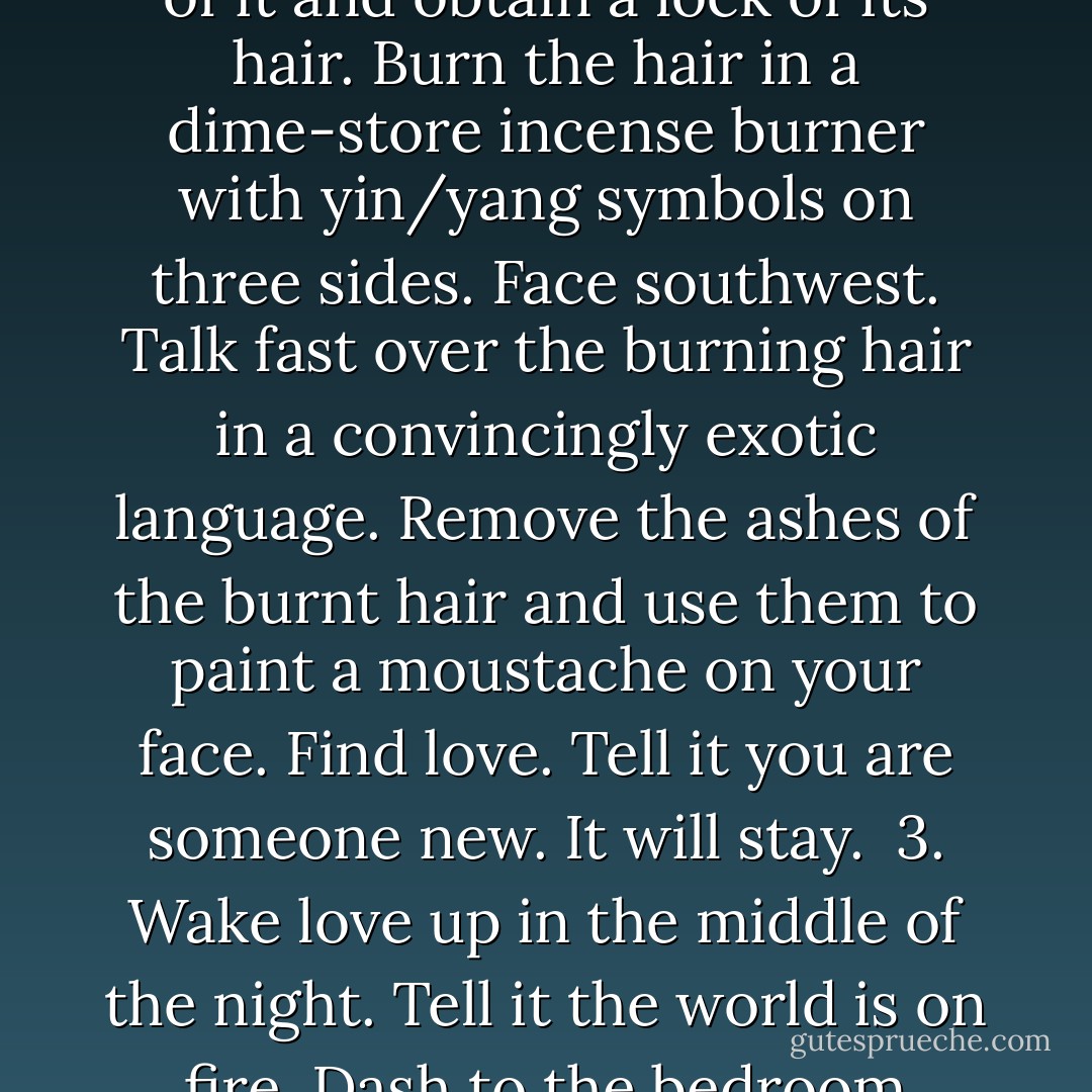 Who knows how to make love stay?<br /><br />1. Tell love you are going to Junior's Deli on Flatbush Avenue in Brooklyn to pick up a cheesecake, and if loves stays, it can have half. It will stay.<br /><br />2. Tell love you want a momento of it and obtain a lock of its hair. Burn the hair in a dime-store incense burner with yin/yang symbols on three sides. Face southwest. Talk fast over the burning hair in a convincingly exotic language. Remove the ashes of the burnt hair and use them to paint a moustache on your face. Find love. Tell it you are someone new. It will stay.<br /><br />3. Wake love up in the middle of the night. Tell it the world is on fire. Dash to the bedroom window and pee out of it. Casually return to bed and assure love that everything is going to be all right. Fall asleep. Love will be there in the morning. - Tom Robbins