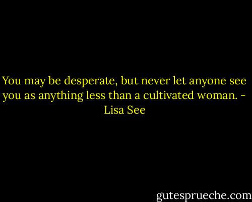 You may be desperate, but never let anyone see you as anything less than a cultivated woman. - Lisa See