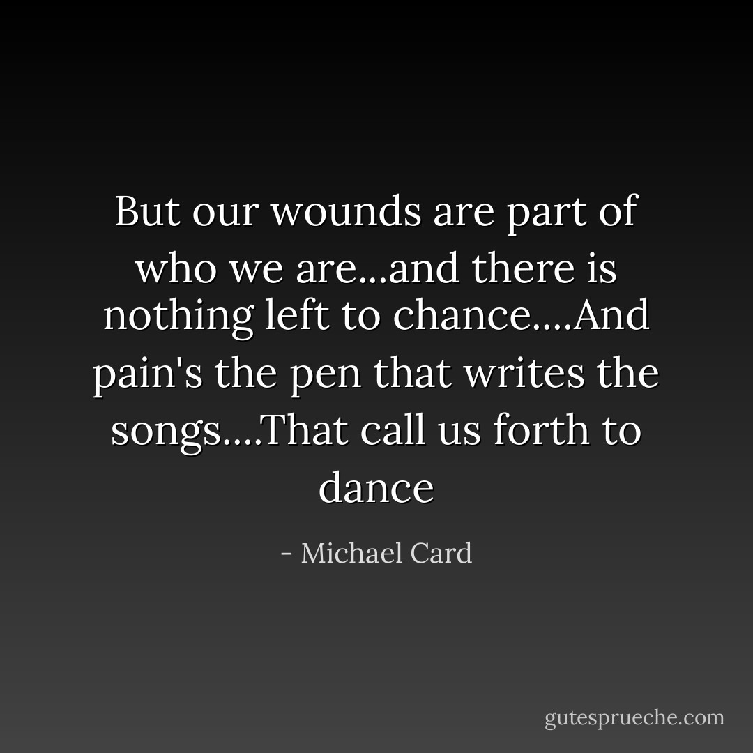 But our wounds are part of who we are...and there is nothing left to chance....And pain's the pen that writes the songs....That call us forth to dance - Michael Card