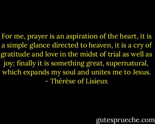 For me, prayer is an aspiration of the heart, it is a simple glance directed to heaven, it is a cry of gratitude and love in the midst of trial as well as joy; finally it is something great, supernatural, which expands my soul and unites me to Jesus. - Thérèse of Lisieux