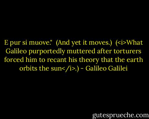 E pur si muove."<br /><br />(And yet it moves.)<br /><br />(<i>What Galileo purportedly muttered after torturers forced him to recant his theory that the earth orbits the sun</i>.) - Galileo Galilei