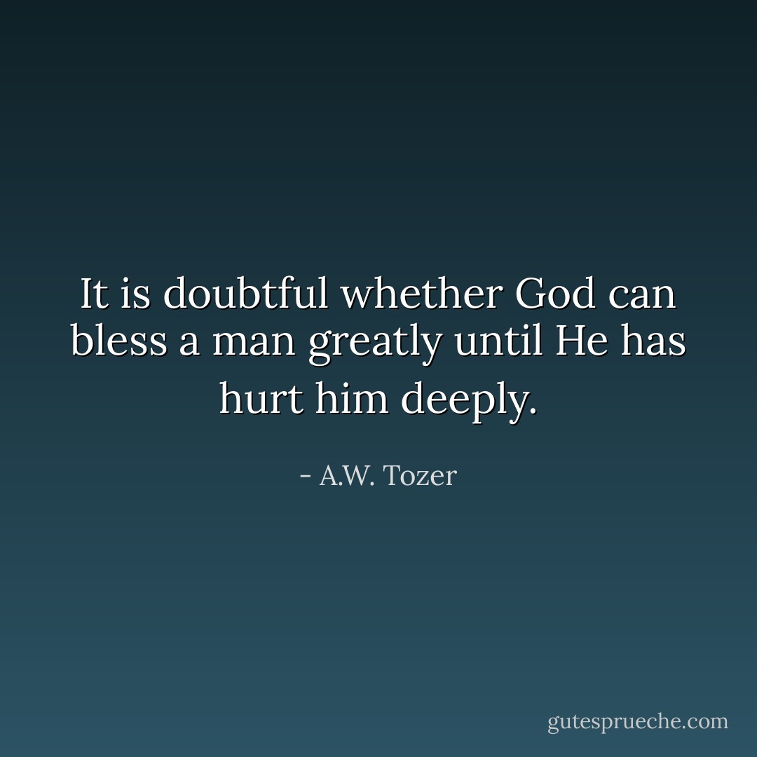 It is doubtful whether God can bless a man greatly until He has hurt him deeply. - A.W. Tozer