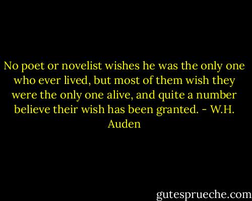 No poet or novelist wishes he was the only one who ever lived, but most of them wish they were the only one alive, and quite a number believe their wish has been granted. - W.H. Auden