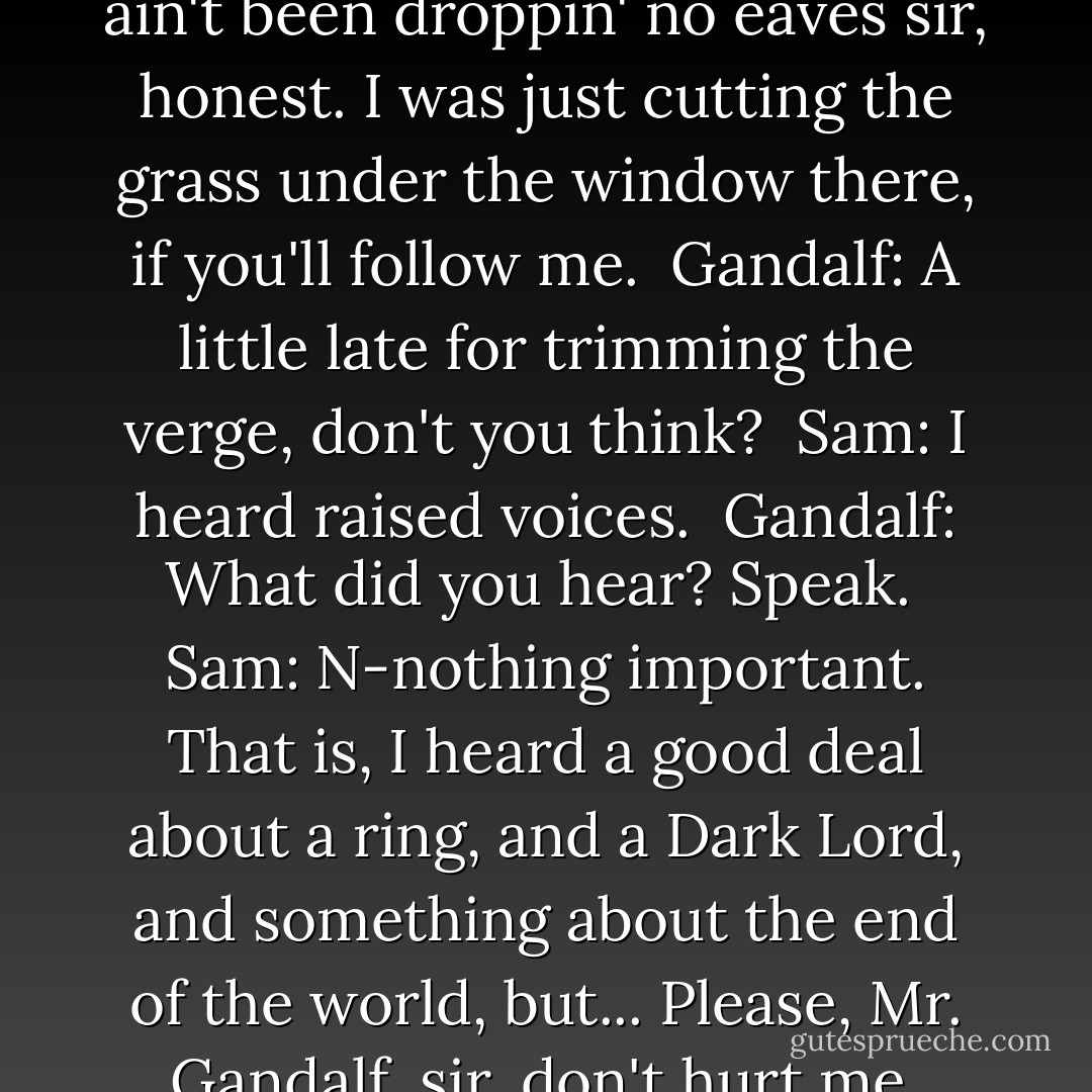Gandalf: Confound it all, Samwise Gamgee. Have you been eavesdropping? <br />Sam: I ain't been droppin' no eaves sir, honest. I was just cutting the grass under the window there, if you'll follow me. <br />Gandalf: A little late for trimming the verge, don't you think? <br />Sam: I heard raised voices. <br />Gandalf: What did you hear? Speak. <br />Sam: N-nothing important. That is, I heard a good deal about a ring, and a Dark Lord, and something about the end of the world, but... Please, Mr. Gandalf, sir, don't hurt me. Don't turn me into anything... unnatural. - J.R.R. Tolkien