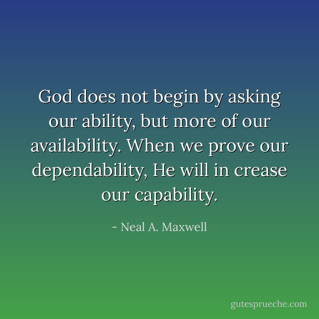 God does not begin by asking our ability, but more of our availability. When we prove our dependability, He will in crease our capability. - Neal A. Maxwell