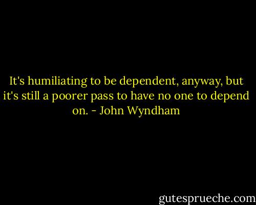 It's humiliating to be dependent, anyway, but it's still a poorer pass to have no one to depend on. - John Wyndham