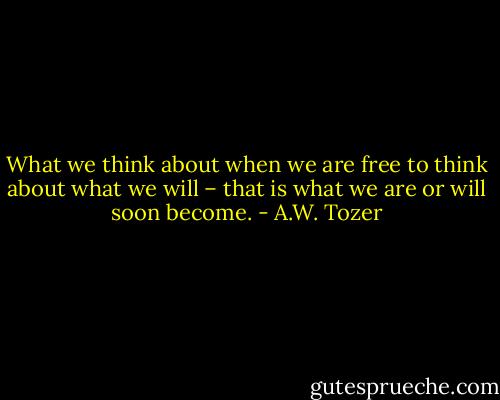 What we think about when we are free to think about what we will – that is what we are or will soon become. - A.W. Tozer