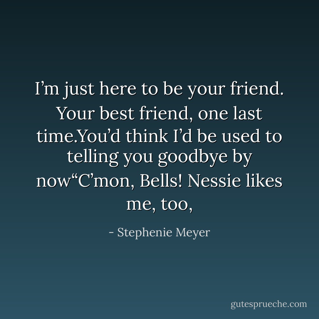 I’m just here to be your friend. Your best friend, one last time.You’d think I’d be used to telling you goodbye by now“C’mon, Bells! Nessie likes me, too, - Stephenie Meyer
