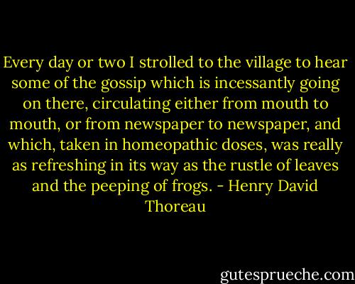 Every day or two I strolled to the village to hear some of the gossip which is incessantly going on there, circulating either from mouth to mouth, or from newspaper to newspaper, and which, taken in homeopathic doses, was really as refreshing in its way as the rustle of leaves and the peeping of frogs. - Henry David Thoreau