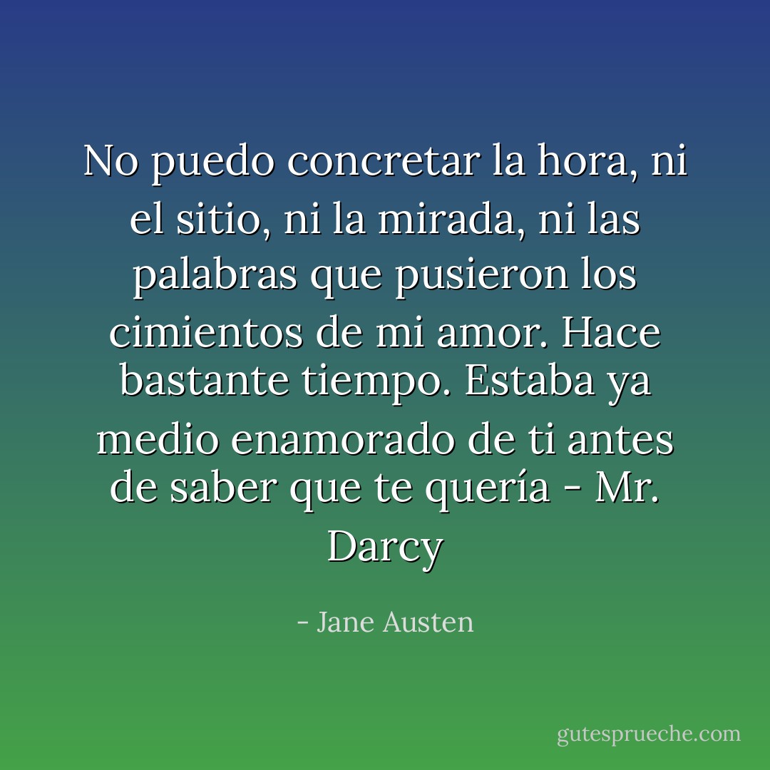 No puedo concretar la hora, ni el sitio, ni la mirada, ni las palabras que pusieron los cimientos de mi amor. Hace bastante tiempo. Estaba ya medio enamorado de ti antes de saber que te quería - Mr. Darcy - Jane Austen