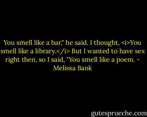 You smell like a bar," he said.<br />I thought, <i>You smell like a library.</i> But I wanted to have sex right then, so I said, "You smell like a poem. - Melissa Bank