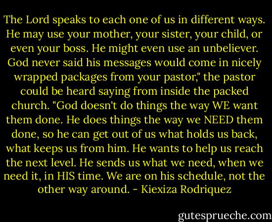 The Lord speaks to each one of us in different ways. He may use your mother, your sister, your child, or even your boss. He might even use an unbeliever. God never said his messages would come in nicely wrapped packages from your pastor," the pastor could be heard saying from inside the packed church. "God doesn't do things the way WE want them done. He does things the way we NEED them done, so he can get out of us what holds us back, what keeps us from him. He wants to help us reach the next level. He sends us what we need, when we need it, in HIS time. We are on his schedule, not the other way around. - Kiexiza Rodriquez