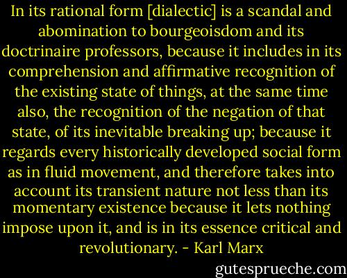 In its rational form [dialectic] is a scandal and abomination to bourgeoisdom and its doctrinaire professors, because it includes in its comprehension and affirmative recognition of the existing state of things, at the same time also, the recognition of the negation of that state, of its inevitable breaking up; because it regards every historically developed social form as in fluid movement, and therefore takes into account its transient nature not less than its momentary existence because it lets nothing impose upon it, and is in its essence critical and revolutionary. - Karl Marx