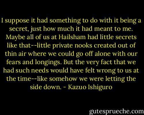 I suppose it had something to do with it being a secret, just how much it had meant to me. Maybe all of us at Hailsham had little secrets like that--little private nooks created out of thin air where we could go off alone with our fears and longings. But the very fact that we had such needs would have felt wrong to us at the time--like somehow we were letting the side down. - Kazuo Ishiguro
