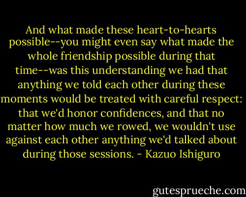 And what made these heart-to-hearts possible--you might even say what made the whole friendship possible during that time--was this understanding we had that anything we told each other during these moments would be treated with careful respect: that we'd honor confidences, and that no matter how much we rowed, we wouldn't use against each other anything we'd talked about during those sessions. - Kazuo Ishiguro