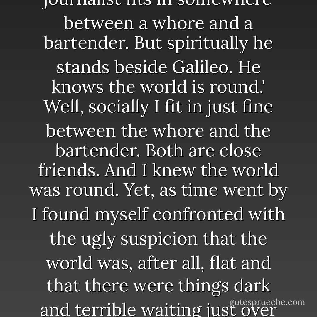 Sherman Reilly Duffy of the pre-World War I CHICAGO DAILY JOURNAL once told a cub reporter, 'Socially, a journalist fits in somewhere between a whore and a bartender. But spiritually he stands beside Galileo. He knows the world is round.' Well, socially I fit in just fine between the whore and the bartender. Both are close friends. And I knew the world was round. Yet, as time went by I found myself confronted with the ugly suspicion that the world was, after all, flat and that there were things dark and terrible waiting just over the edge to reach out and snatch life from the unlucky, unwary wanderer. - Jeff Rice