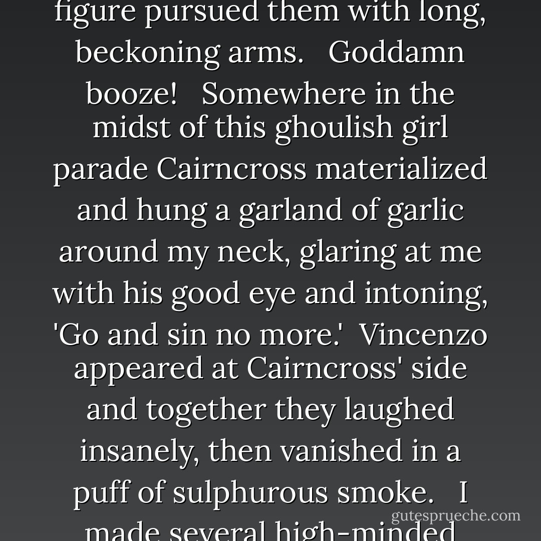 That done, I sank into an uneasy sleep wherein I dreamed of an assembly line of pale, bloodless girls walking down an endless dark street and moaning softly for help. Somewhere, toward the edge of my inner vision, a shadowy figure pursued them with long, beckoning arms.<br /> <br />Goddamn booze!<br /> <br />Somewhere in the midst of this ghoulish girl parade Cairncross materialized and hung a garland of garlic around my neck, glaring at me with his good eye and intoning, 'Go and sin no more.' <br />Vincenzo appeared at Cairncross' side and together they laughed insanely, then vanished in a puff of sulphurous smoke.<br /> <br />I made several high-minded resolutions, muttered half-heard but sincere-sounding prayers to all the recently deposed saints, thrashed and rolled clean off the bed.<br /> <br />I might just as well have stayed up. - Jeff Rice